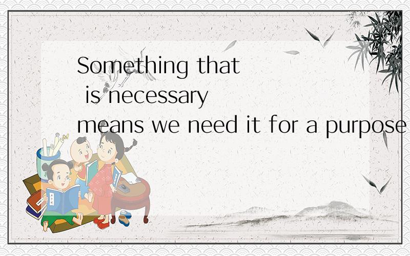 Something that is necessary means we need it for a purpose or a reason的翻译
