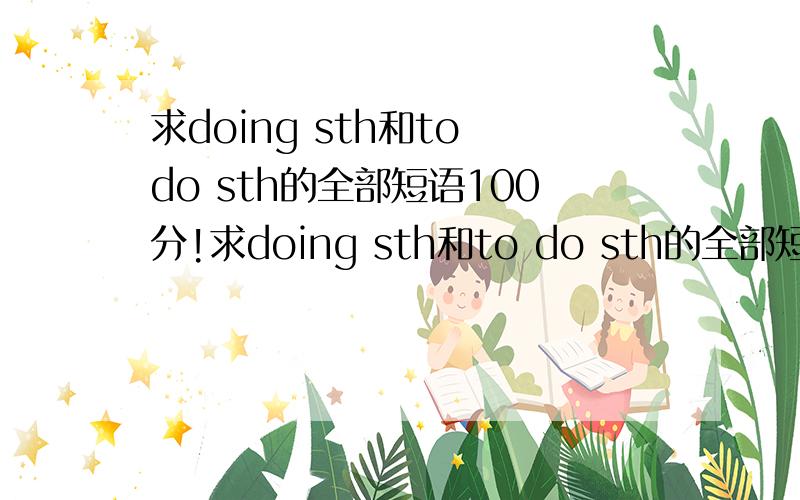 求doing sth和to do sth的全部短语100分!求doing sth和to do sth的全部短语要求：1.doing sth和to do sth的短语要求分开写2.要有汉语意思3.初中水平的,看不懂的,4.越多越好,可夹杂一些重点句型（看清楚了,