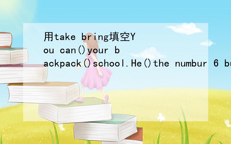 用take bring填空You can()your backpack()school.He()the numbur 6 bus()school.Mary()lots of fruit()her room.