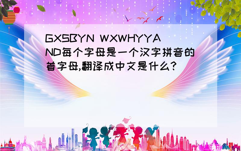 GXSBYN WXWHYYAND每个字母是一个汉字拼音的首字母,翻译成中文是什么?