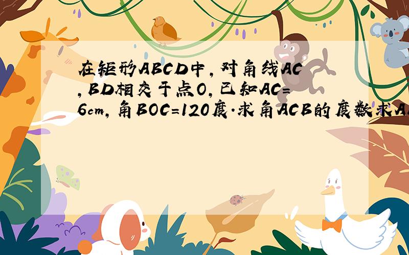 在矩形ABCD中,对角线AC,BD相交于点O,已知AC=6cm,角BOC=120度.求角ACB的度数求AB,BC的长度