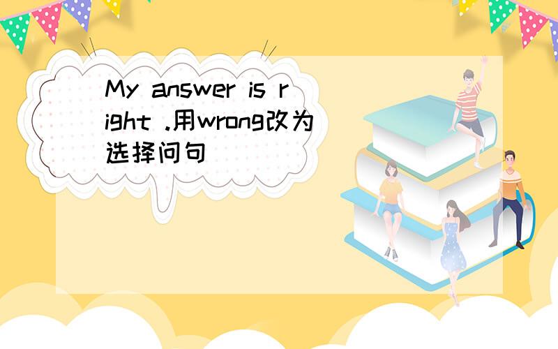 My answer is right .用wrong改为选择问句