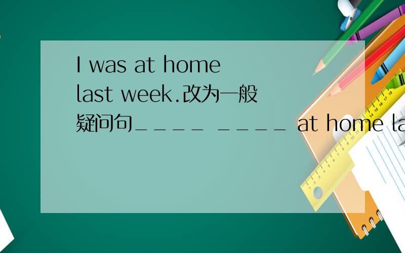 I was at home last week.改为一般疑问句____ ____ at home last weekI did housework yesterday改为一般疑问句____ ____ housework yesterday