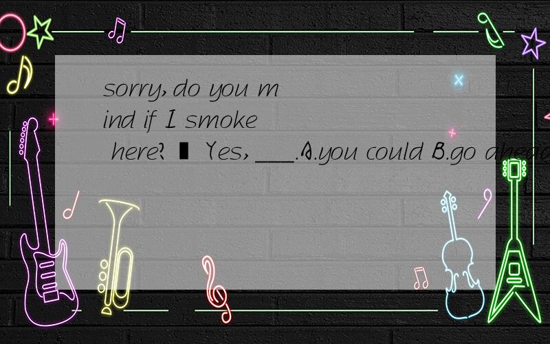 sorry,do you mind if I smoke here?– Yes,___.A.you could B.go aheadC.I do D.my pleasure本体好像无
