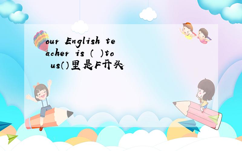 our English teacher is （ ）to us（）里是F开头