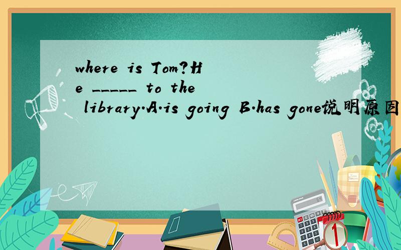 where is Tom?He _____ to the library.A.is going B.has gone说明原因，具体一点