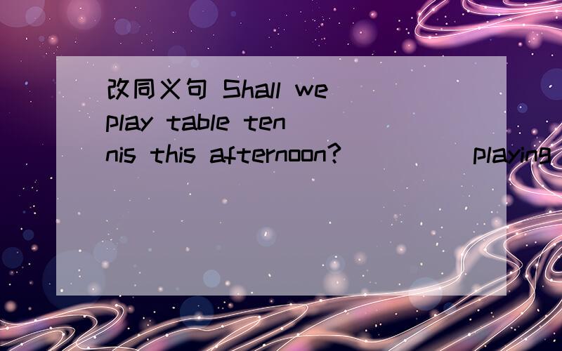 改同义句 Shall we play table tennis this afternoon?( )( )playing table tennis this afternoon?