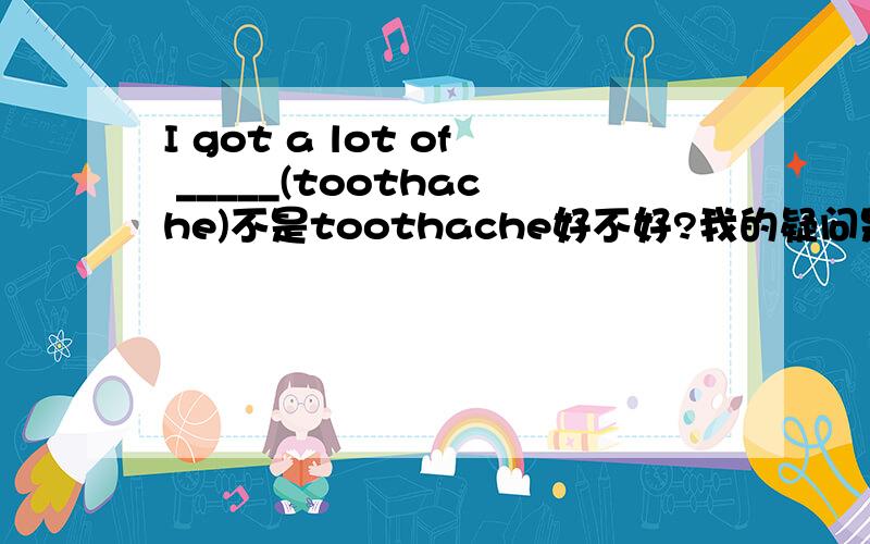 I got a lot of _____(toothache)不是toothache好不好?我的疑问是toothaches还是teethache