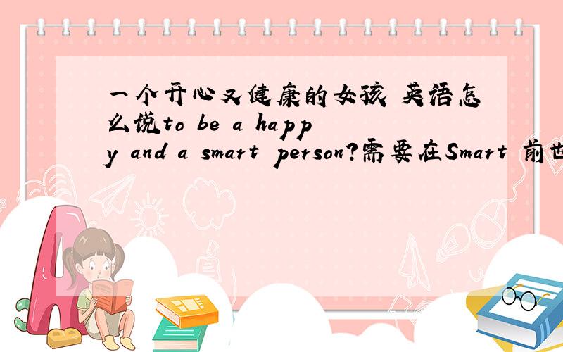 一个开心又健康的女孩 英语怎么说to be a happy and a smart person?需要在Smart 前也加a吗
