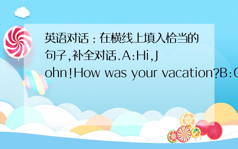 英语对话：在横线上填入恰当的句子,补全对话.A:Hi,John!How was your vacation?B:Great.I went to Hong Kong.A:Cool!(1)___________________?B:I vasited many famous places,took many photos and went shopping.A:(2)_______________?B:It was gr