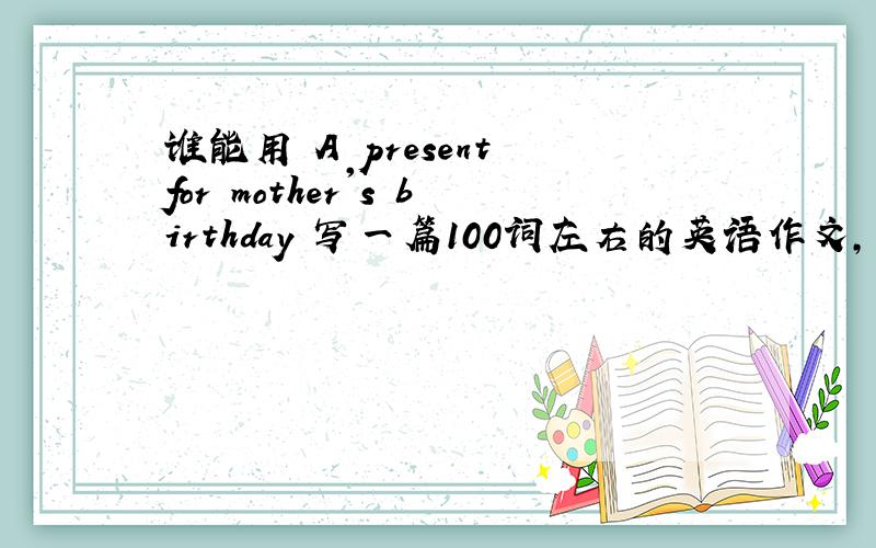 谁能用 A present for mother's birthday 写一篇100词左右的英语作文,明天要交上去!这是一篇看图写作的,主人公是叫李梅,第一张图片是李梅知道2011年2月12日周六是妈妈的生日,她想送花和贺卡给妈妈,