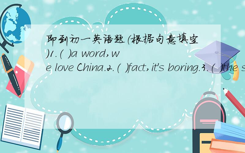 即到初一英语题（根据句意填空）1.( )a word,we love China.2.( )fact,it's boring.3.( )the same reason,I like comedies.