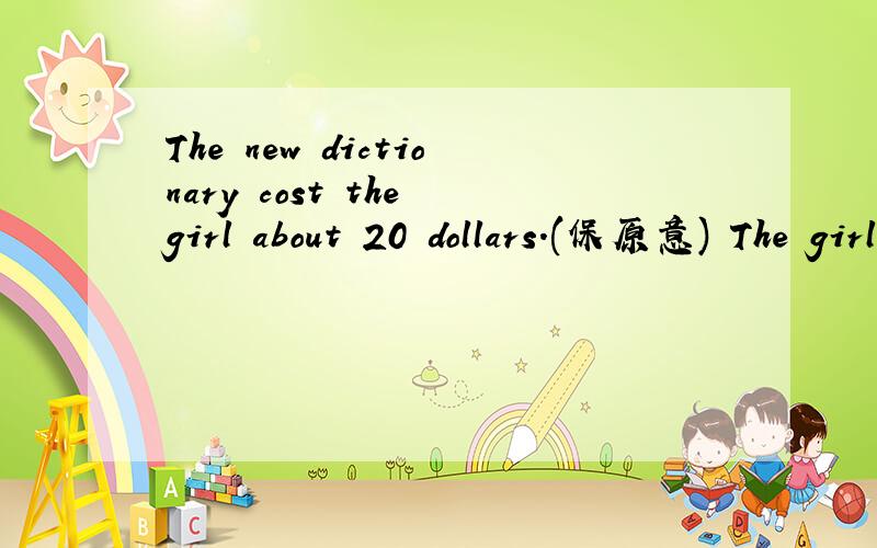 The new dictionary cost the girl about 20 dollars.(保原意) The girl _about 20 dollars _the new di并说理由,谢谢!