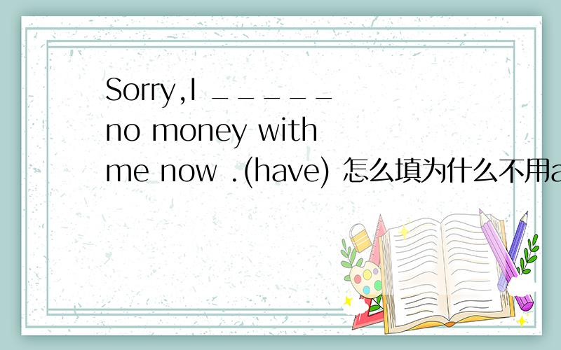 Sorry,I _____ no money with me now .(have) 怎么填为什么不用am having