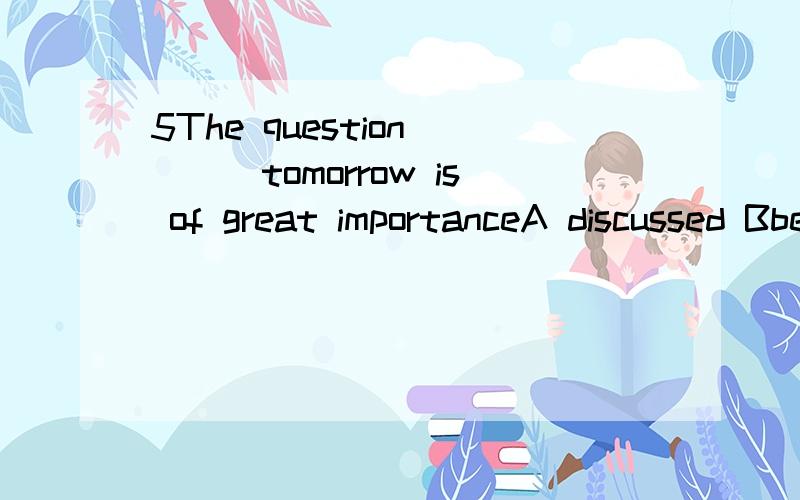 5The question ___tomorrow is of great importanceA discussed Bbeing discussed Cto be discussed