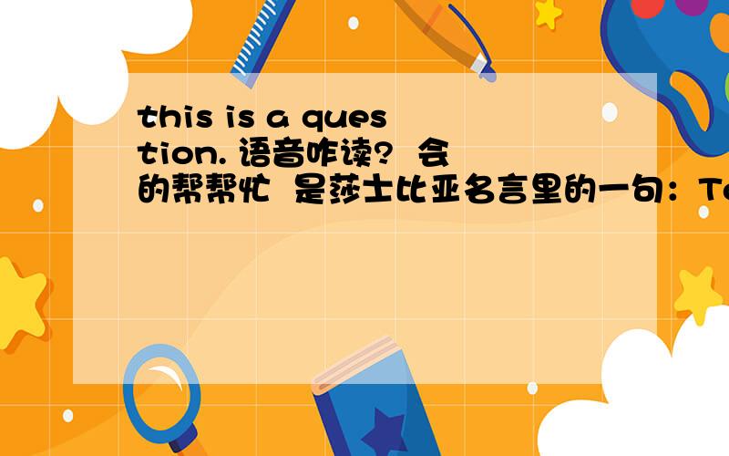 this is a question. 语音咋读?  会的帮帮忙  是莎士比亚名言里的一句：To be, or not to be, this is a question. （生存,还是毁灭,这是一个问题.）大家来帮下啊.