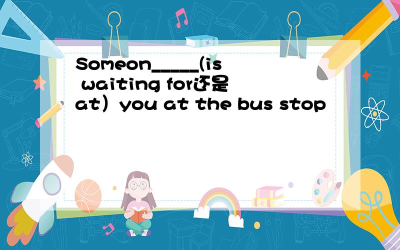 Someon_____(is waiting for还是at）you at the bus stop
