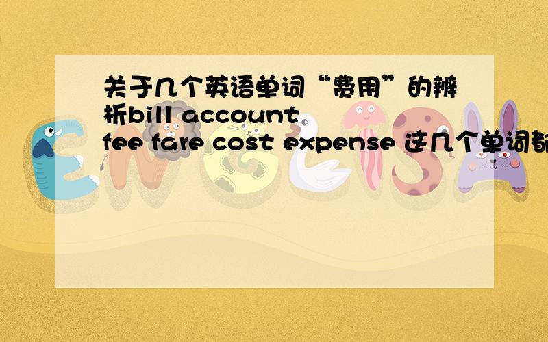 关于几个英语单词“费用”的辨析bill account fee fare cost expense 这几个单词都有费用的意思,只是适用场合不同,希望能分别辨析一下,非常感谢