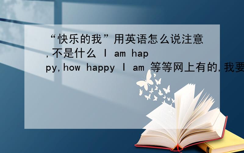 “快乐的我”用英语怎么说注意,不是什么 I am happy,how happy I am 等等网上有的,我要的是这个顺序我不确定能不能说 