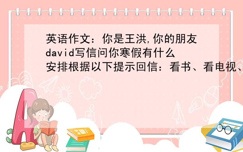 英语作文：你是王洪,你的朋友david写信问你寒假有什么安排根据以下提示回信：看书、看电视、写作业、打篮