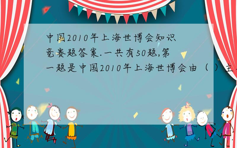 中国2010年上海世博会知识竞赛题答案.一共有50题,第一题是中国2010年上海世博会由（ ）主办.要全部的答案.（50题所有的）