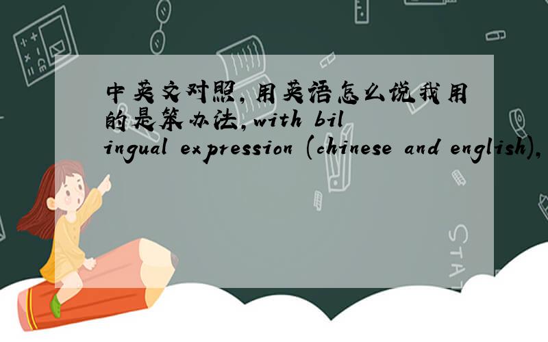 中英文对照,用英语怎么说我用的是笨办法,with bilingual expression (chinese and english),哪位大侠能提供给我精确的翻译?基本上是一小段汉语跟一段英语，各位的表达还是不够精确啊，WENDILVLV的还可
