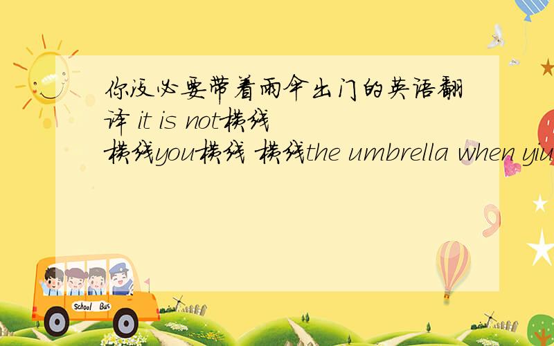 你没必要带着雨伞出门的英语翻译 it is not横线 横线you横线 横线the umbrella when yiu go out