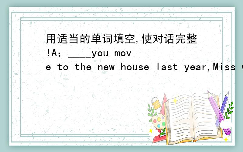 用适当的单词填空,使对话完整!A：____you move to the new house last year,Miss white?B:Yes,I____A:____house is bigger,the new one or the old one?B:The new one,of____A:Is your new bedroom____comfortable____the old one?B:Yes,and it's brighte