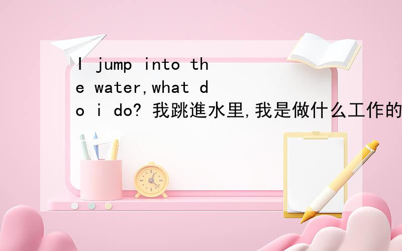 I jump into the water,what do i do? 我跳進水里,我是做什么工作的?拜托各位了 3Q英语 加 汉语 的 回答.