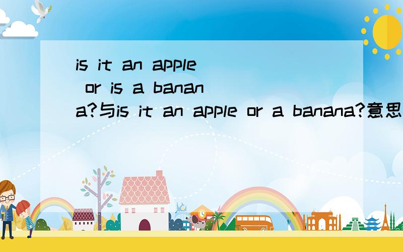 is it an apple or is a banana?与is it an apple or a banana?意思一样吗?有什么区别?前面的句子应是is it an apple or is it a banana?它是剑桥书上的原句