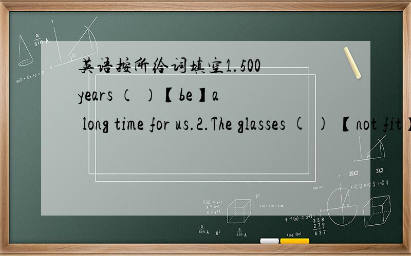英语按所给词填空1.500 years （ ）【be】a long time for us.2.The glasses ( ) 【not fit】me very well.