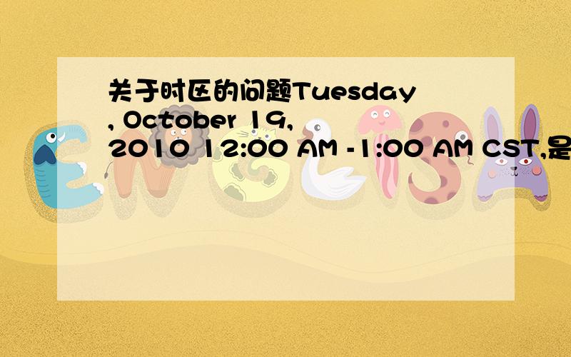关于时区的问题Tuesday, October 19, 2010 12:00 AM -1:00 AM CST,是北京时间的几点?如题,美国人说的Tuesday, October 19, 2010 12:00 AM -1:00 AM CST,是北京时间的几点呢?谢谢各位了!