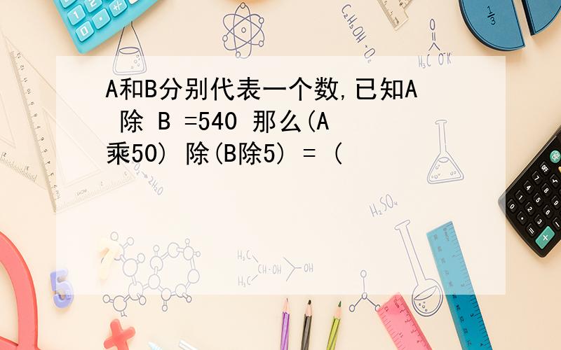 A和B分别代表一个数,已知A 除 B =540 那么(A乘50) 除(B除5) = (