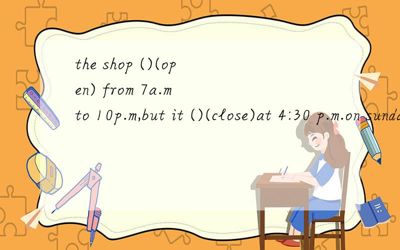 the shop ()(open) from 7a.m to 10p.m,but it ()(close)at 4:30 p.m.on sunday