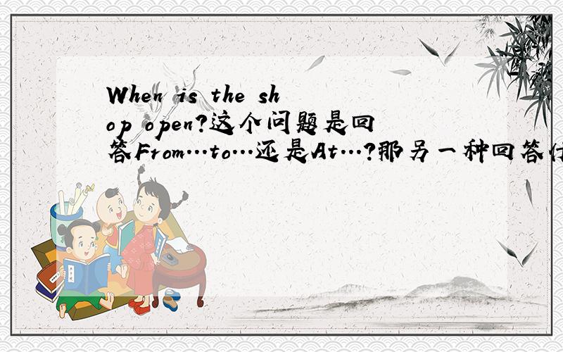 When is the shop open?这个问题是回答From...to...还是At...?那另一种回答什么问题?