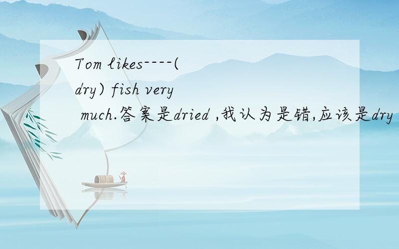 Tom likes----(dry) fish very much.答案是dried ,我认为是错,应该是dry ,形容词修饰fish