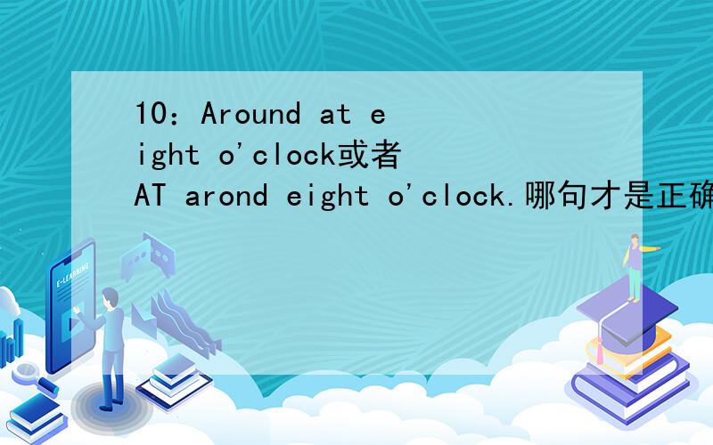 10：Around at eight o'clock或者AT arond eight o'clock.哪句才是正确的呢?希望可以告诉我,也可以告诉我为什么这么说.是固定的吗?