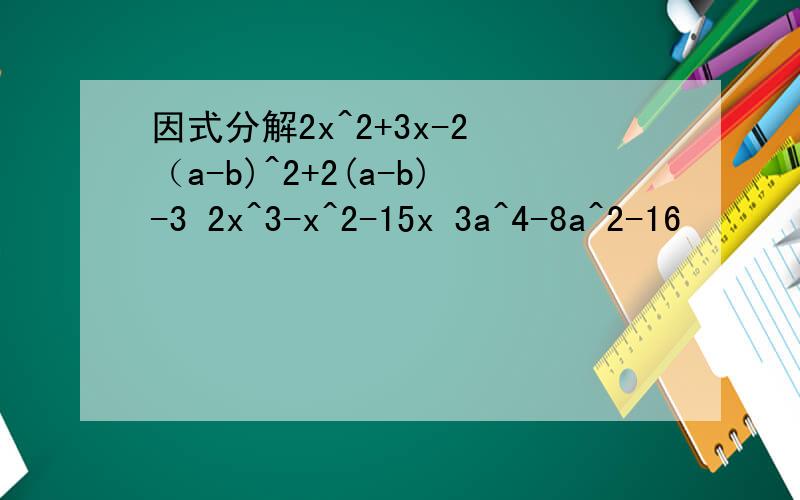 因式分解2x^2+3x-2 （a-b)^2+2(a-b)-3 2x^3-x^2-15x 3a^4-8a^2-16