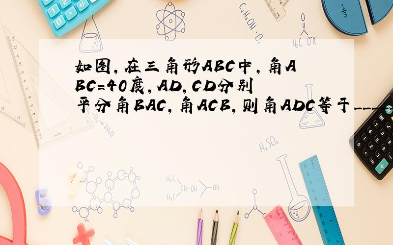 如图,在三角形ABC中,角ABC=40度,AD,CD分别平分角BAC,角ACB,则角ADC等于_____.