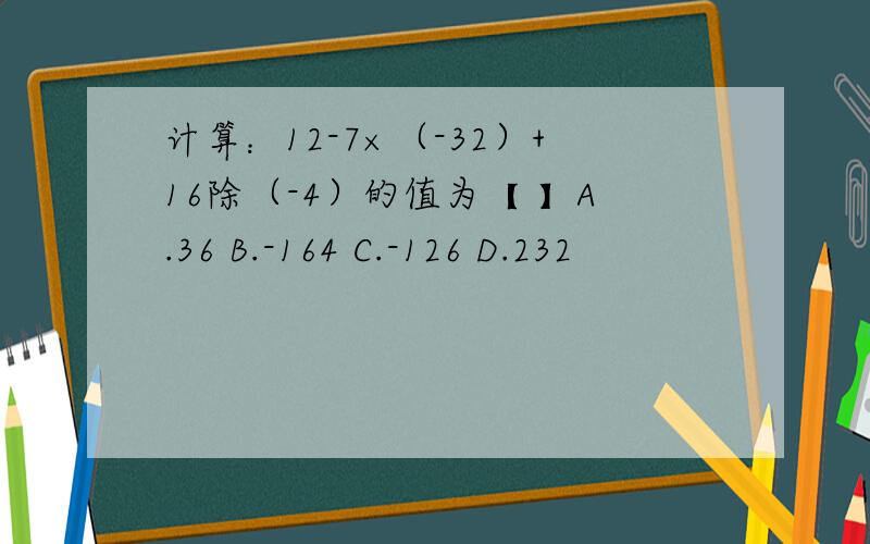 计算：12-7×（-32）+16除（-4）的值为【 】A.36 B.-164 C.-126 D.232