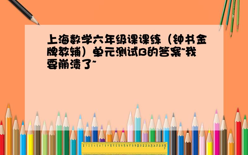 上海数学六年级课课练（钟书金牌教辅）单元测试B的答案~我要崩溃了~