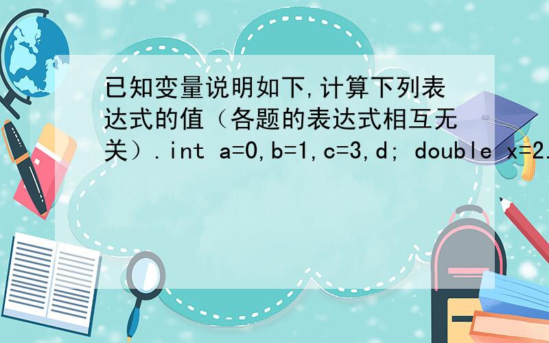 已知变量说明如下,计算下列表达式的值（各题的表达式相互无关）.int a=0,b=1,c=3,d; double x=2.0,y=2.3(1) ++a * b--(2) b/c+5(3) c%2a = = b(4) d=c++,c*=b+1(5) d=y+=1/x(6) a