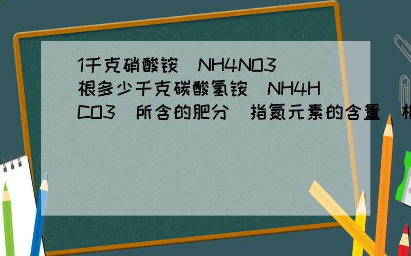 1千克硝酸铵(NH4NO3)根多少千克碳酸氢铵(NH4HCO3)所含的肥分(指氮元素的含量)相当?