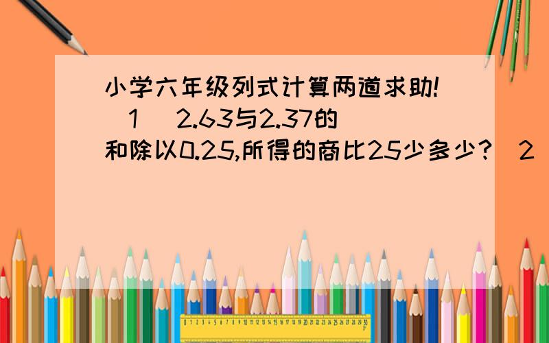 小学六年级列式计算两道求助!（1） 2.63与2.37的和除以0.25,所得的商比25少多少?（2） 1/5与6的倒数之和,除以5/6与3/8的差,商是多少?