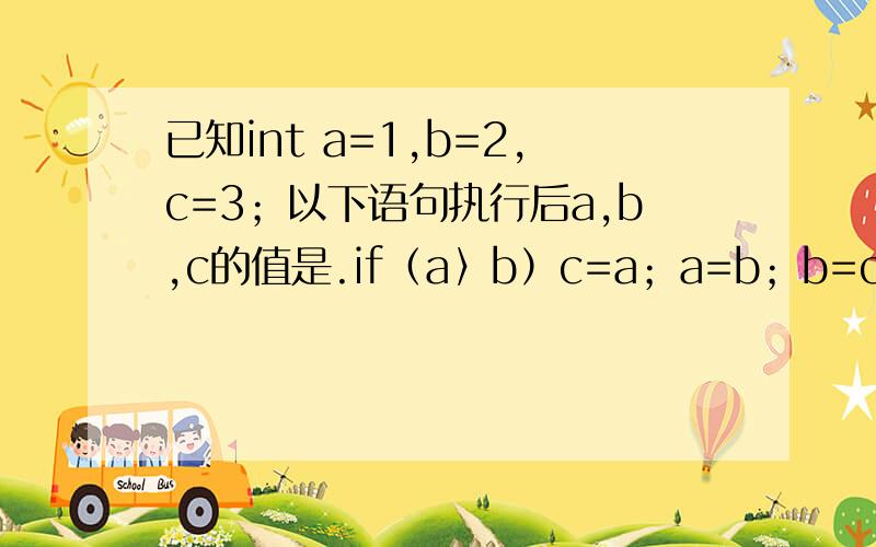 已知int a=1,b=2,c=3；以下语句执行后a,b,c的值是.if（a〉b）c=a；a=b；b=c；