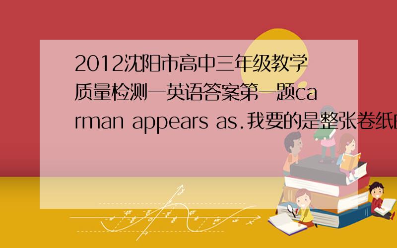 2012沈阳市高中三年级教学质量检测一英语答案第一题carman appears as.我要的是整张卷纸的答案