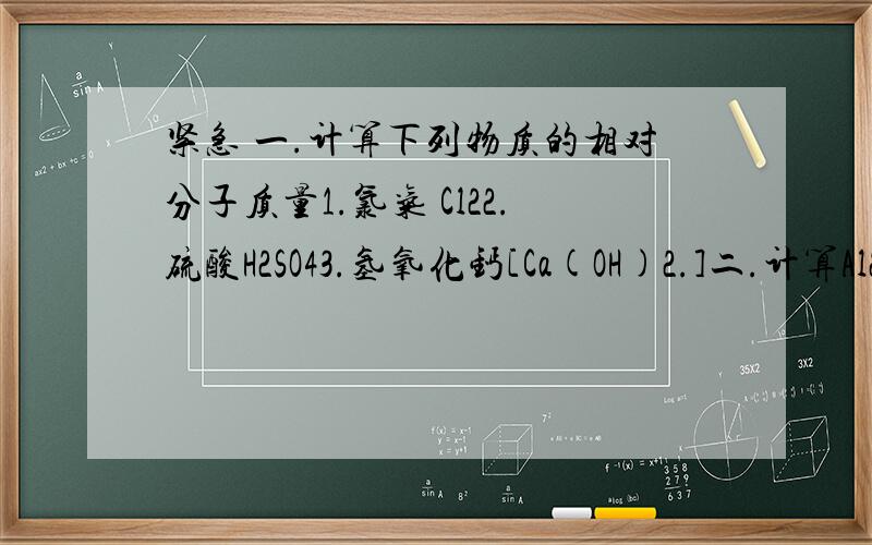 紧急 一.计算下列物质的相对分子质量1.氯气 Cl22.硫酸H2SO43.氢氧化钙[Ca(OH)2.]二.计算Al2O3中铝元素和氧元素的质量分数(过程)