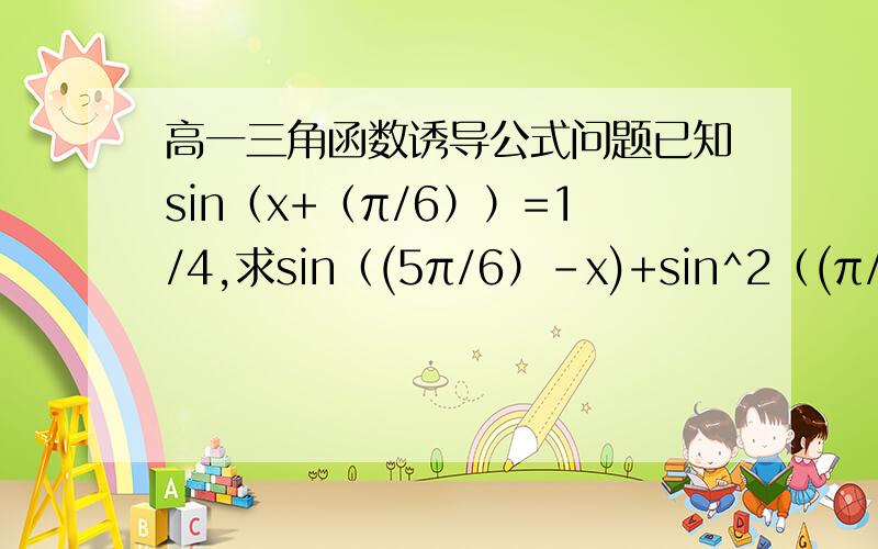 高一三角函数诱导公式问题已知sin（x+（π/6））=1/4,求sin（(5π/6）-x)+sin^2（(π/3）-x)的值.