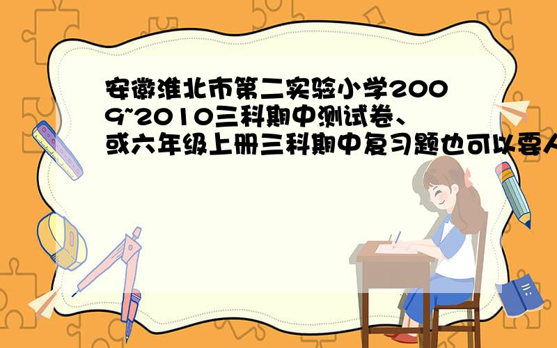 安徽淮北市第二实验小学2009~2010三科期中测试卷、或六年级上册三科期中复习题也可以要人教版的、特别是数学、题型多一些、复习用、