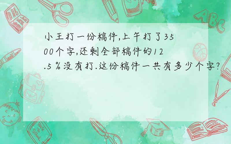 小王打一份稿件,上午打了3500个字,还剩全部稿件的12.5％没有打.这份稿件一共有多少个字?